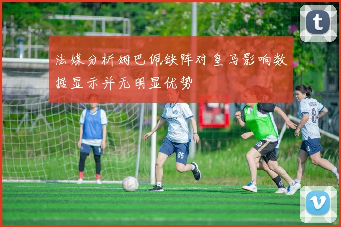 法媒分析姆巴佩缺阵对皇马影响数据显示并无明显优势
