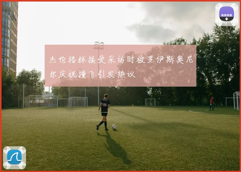 杰伦格林接受采访时被罗伊斯奥尼尔庆祝撞飞引发热议
