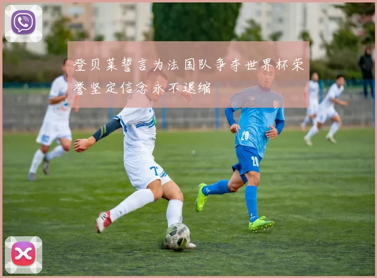 登贝莱誓言为法国队争夺世界杯荣誉坚定信念永不退缩