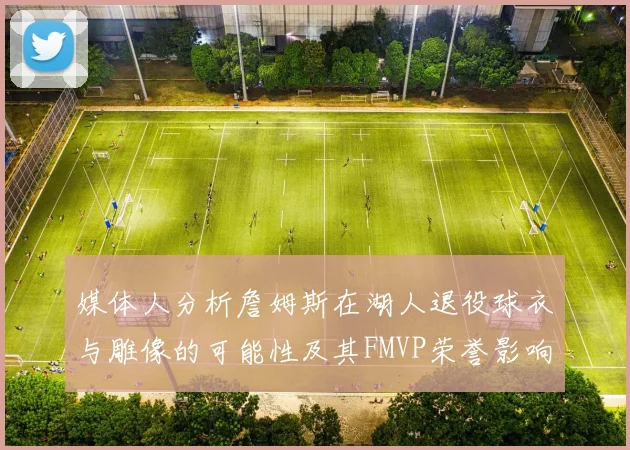 媒体人分析詹姆斯在湖人退役球衣与雕像的可能性及其FMVP荣誉影响