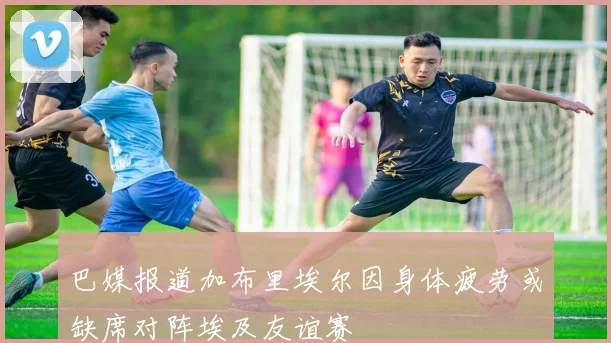 巴媒报道加布里埃尔因身体疲劳或缺席对阵埃及友谊赛
